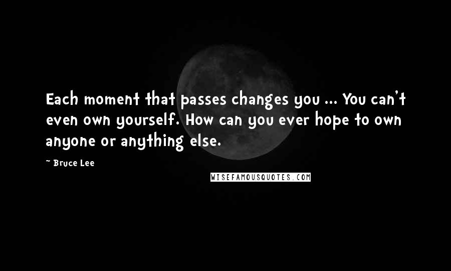 Bruce Lee Quotes: Each moment that passes changes you ... You can't even own yourself. How can you ever hope to own anyone or anything else.