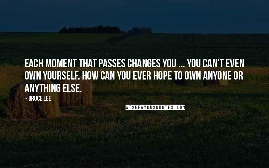 Bruce Lee Quotes: Each moment that passes changes you ... You can't even own yourself. How can you ever hope to own anyone or anything else.