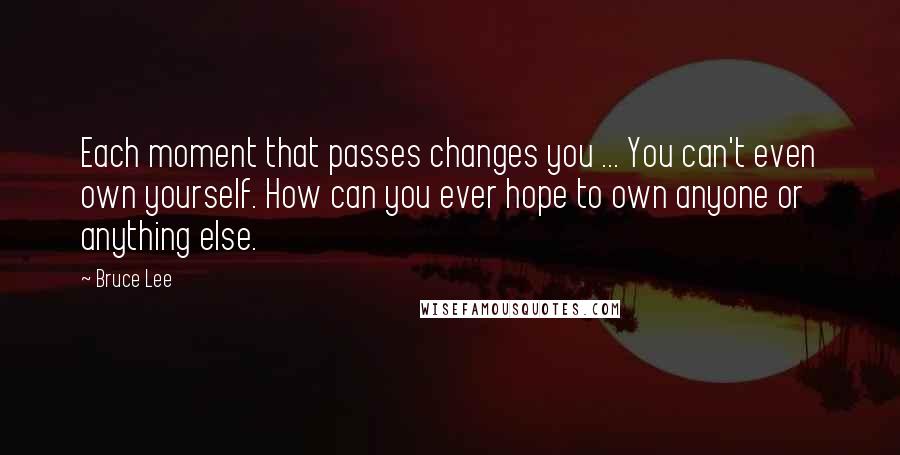 Bruce Lee Quotes: Each moment that passes changes you ... You can't even own yourself. How can you ever hope to own anyone or anything else.