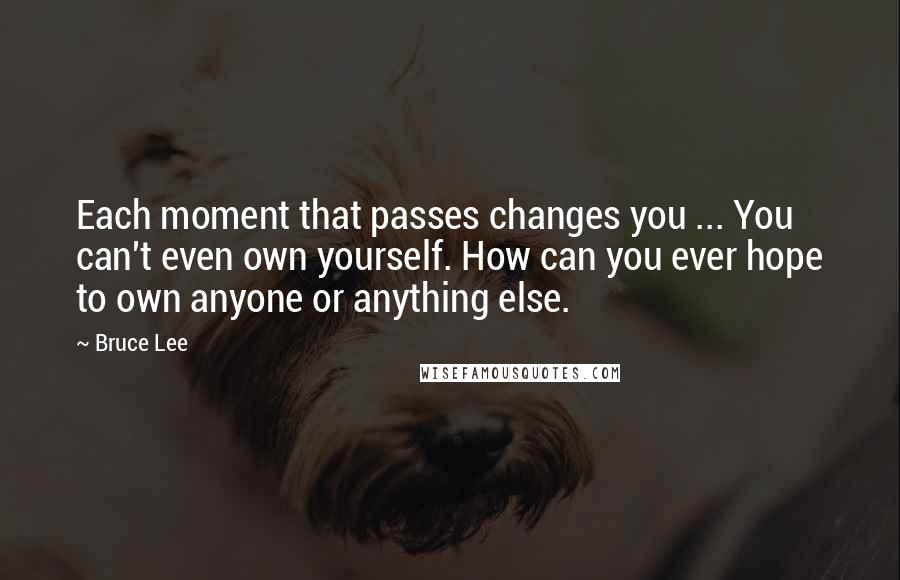 Bruce Lee Quotes: Each moment that passes changes you ... You can't even own yourself. How can you ever hope to own anyone or anything else.