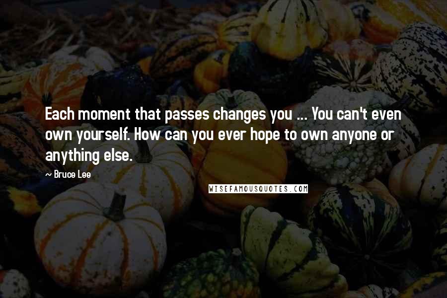 Bruce Lee Quotes: Each moment that passes changes you ... You can't even own yourself. How can you ever hope to own anyone or anything else.