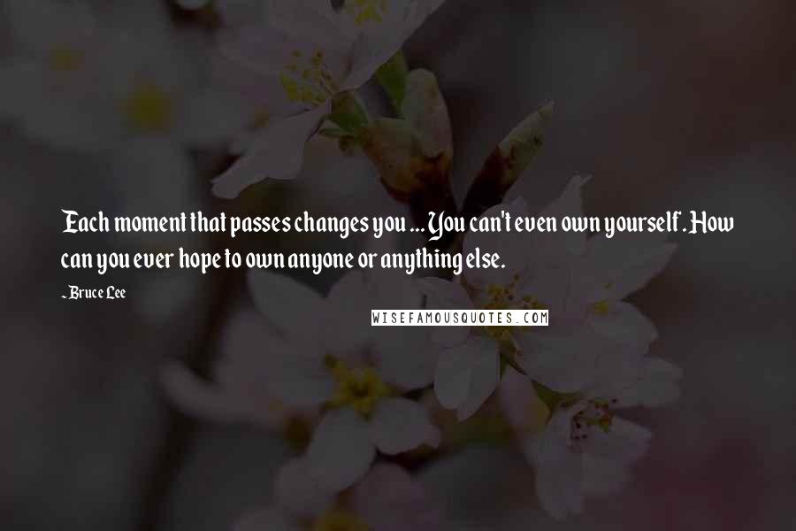 Bruce Lee Quotes: Each moment that passes changes you ... You can't even own yourself. How can you ever hope to own anyone or anything else.