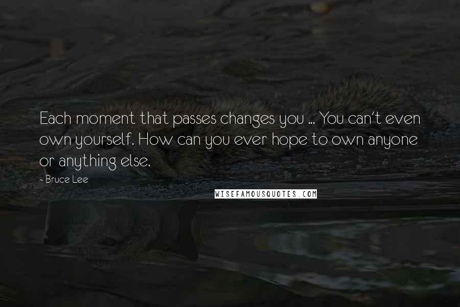 Bruce Lee Quotes: Each moment that passes changes you ... You can't even own yourself. How can you ever hope to own anyone or anything else.