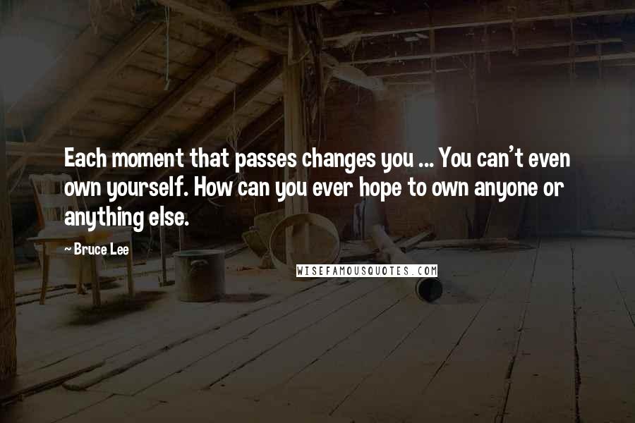 Bruce Lee Quotes: Each moment that passes changes you ... You can't even own yourself. How can you ever hope to own anyone or anything else.