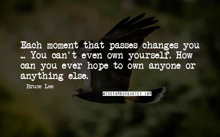 Bruce Lee Quotes: Each moment that passes changes you ... You can't even own yourself. How can you ever hope to own anyone or anything else.