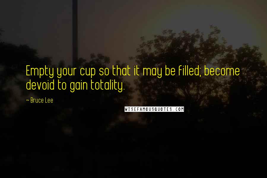 Bruce Lee Quotes: Empty your cup so that it may be filled; become devoid to gain totality.