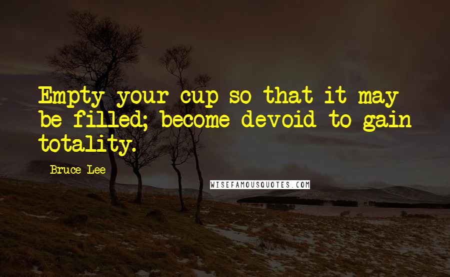 Bruce Lee Quotes: Empty your cup so that it may be filled; become devoid to gain totality.