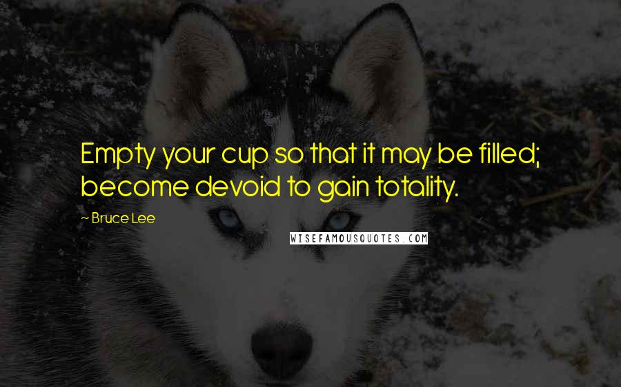 Bruce Lee Quotes: Empty your cup so that it may be filled; become devoid to gain totality.