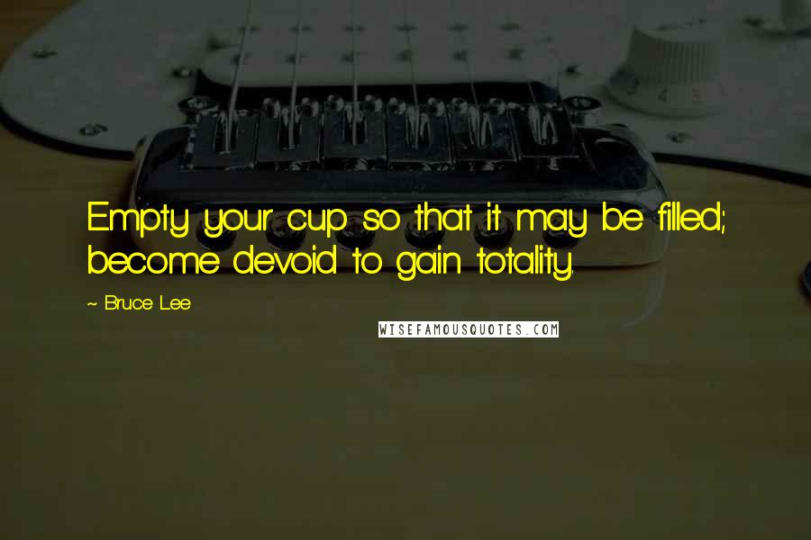Bruce Lee Quotes: Empty your cup so that it may be filled; become devoid to gain totality.