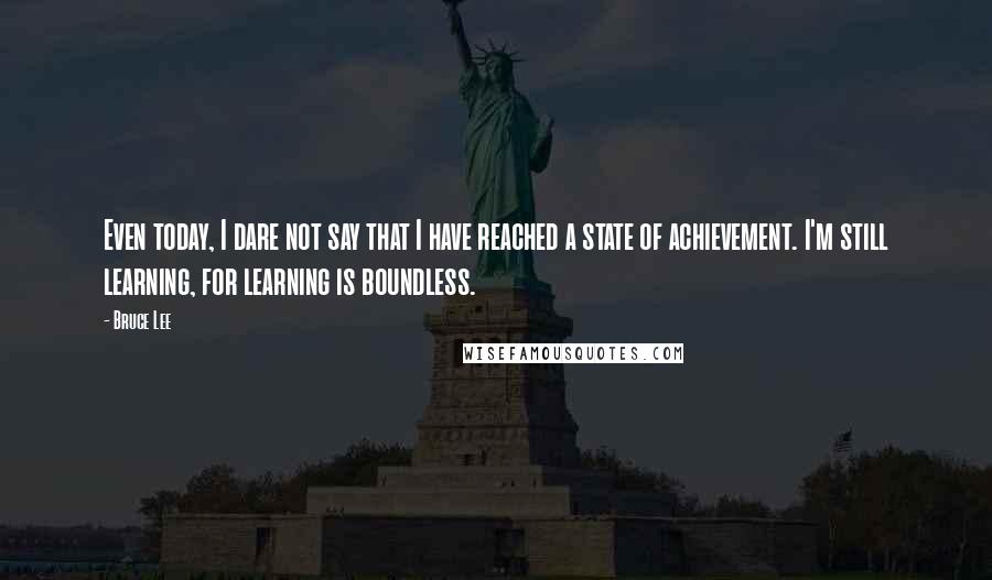 Bruce Lee Quotes: Even today, I dare not say that I have reached a state of achievement. I'm still learning, for learning is boundless.