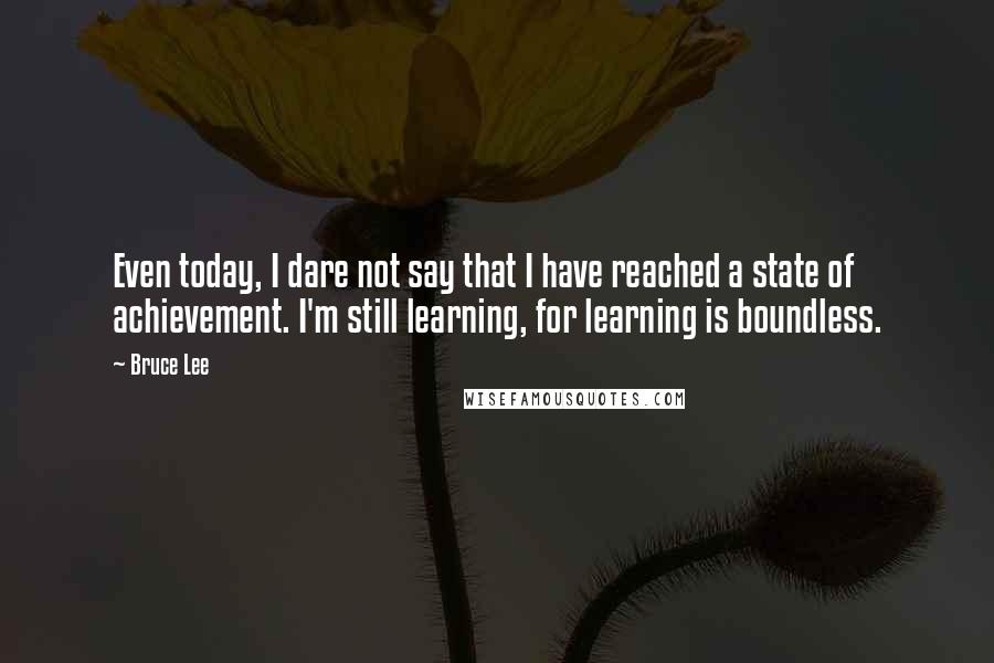 Bruce Lee Quotes: Even today, I dare not say that I have reached a state of achievement. I'm still learning, for learning is boundless.