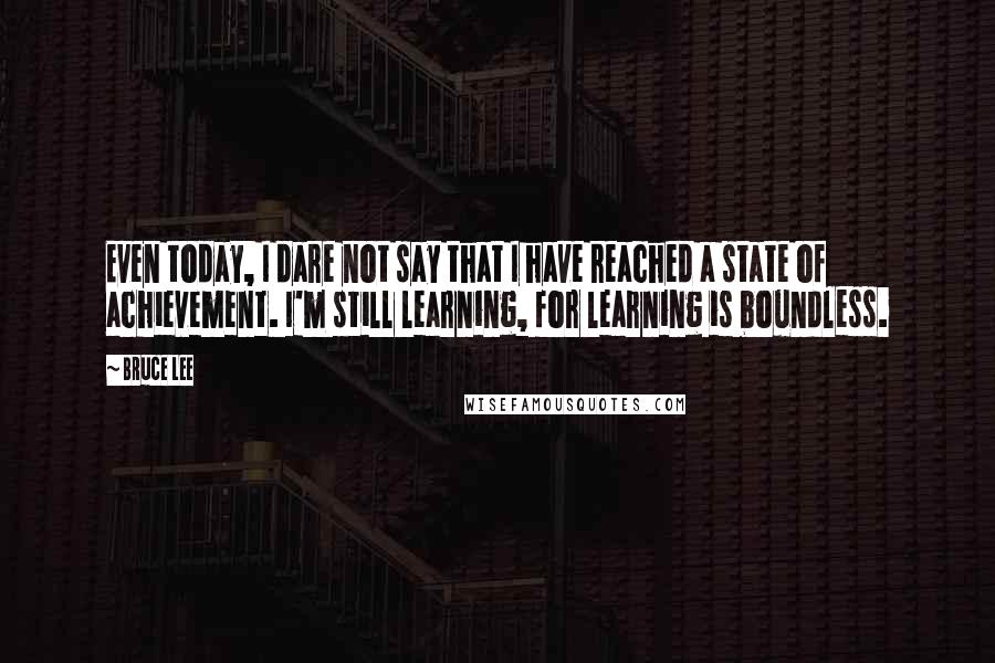 Bruce Lee Quotes: Even today, I dare not say that I have reached a state of achievement. I'm still learning, for learning is boundless.