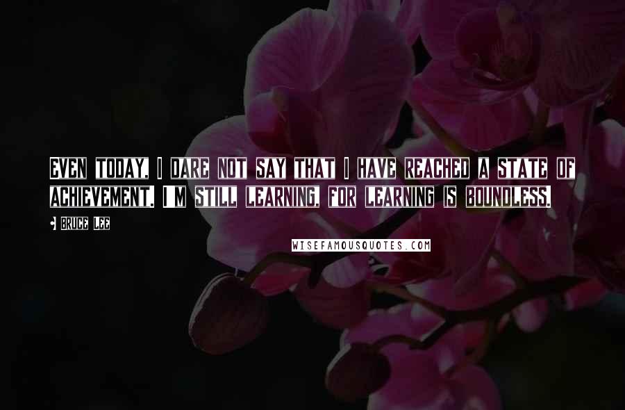 Bruce Lee Quotes: Even today, I dare not say that I have reached a state of achievement. I'm still learning, for learning is boundless.