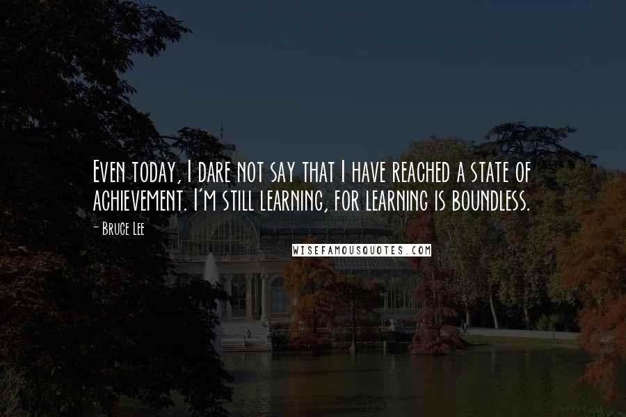 Bruce Lee Quotes: Even today, I dare not say that I have reached a state of achievement. I'm still learning, for learning is boundless.