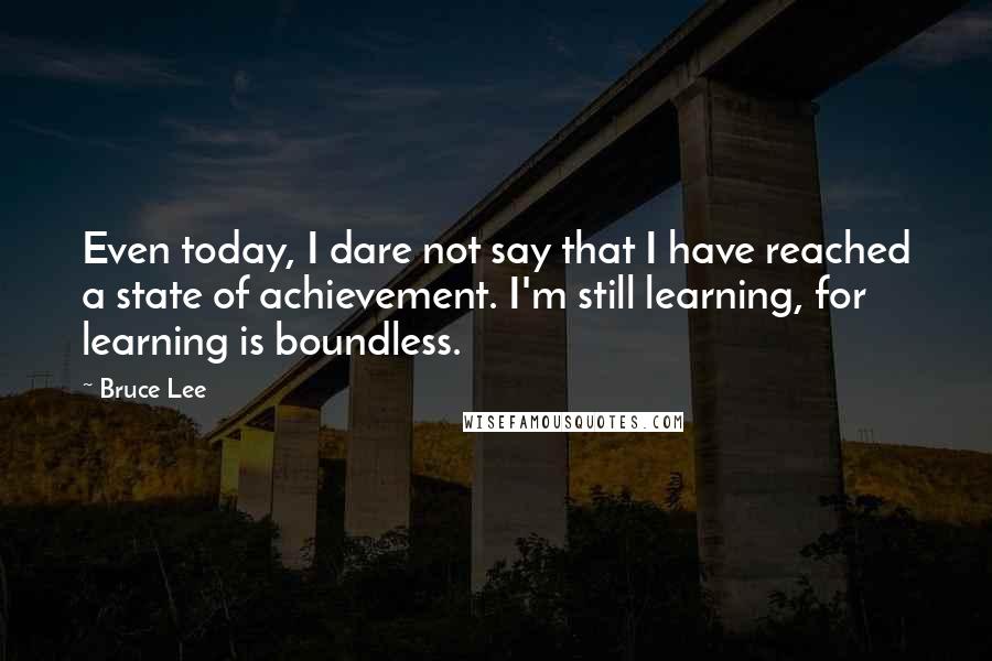 Bruce Lee Quotes: Even today, I dare not say that I have reached a state of achievement. I'm still learning, for learning is boundless.