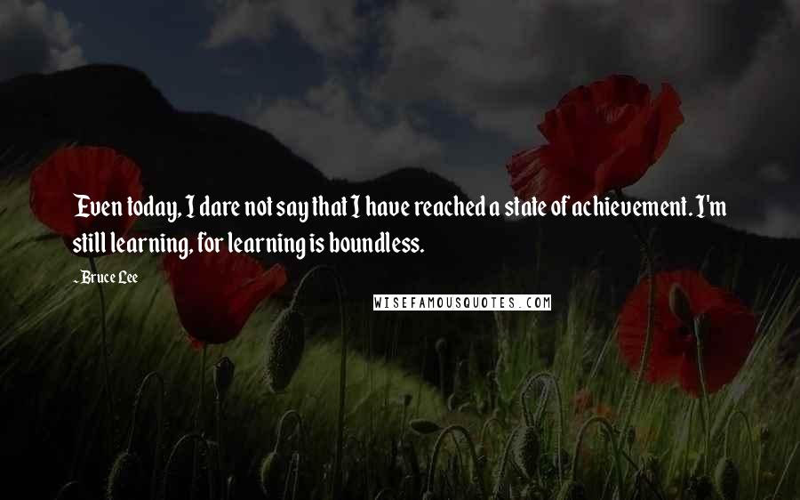 Bruce Lee Quotes: Even today, I dare not say that I have reached a state of achievement. I'm still learning, for learning is boundless.