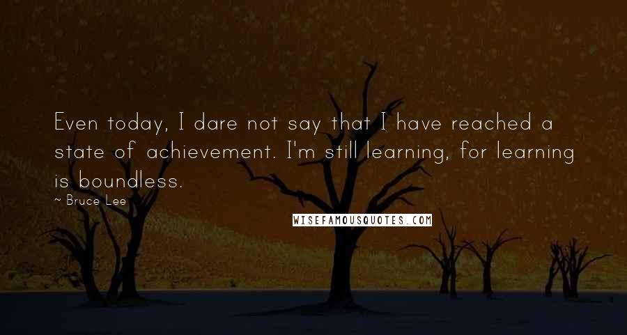 Bruce Lee Quotes: Even today, I dare not say that I have reached a state of achievement. I'm still learning, for learning is boundless.