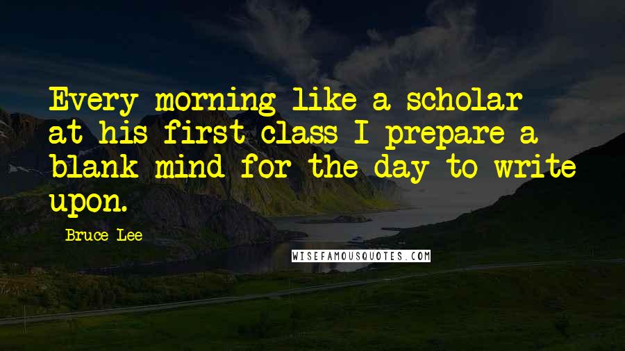Bruce Lee Quotes: Every morning like a scholar at his first class I prepare a blank mind for the day to write upon.