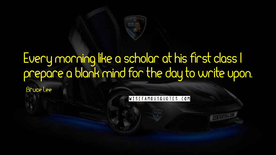 Bruce Lee Quotes: Every morning like a scholar at his first class I prepare a blank mind for the day to write upon.