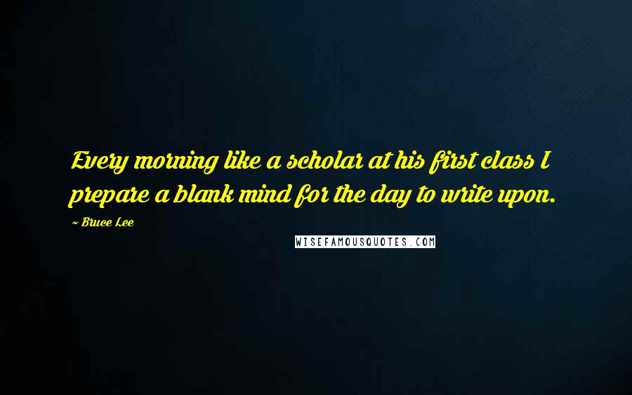 Bruce Lee Quotes: Every morning like a scholar at his first class I prepare a blank mind for the day to write upon.