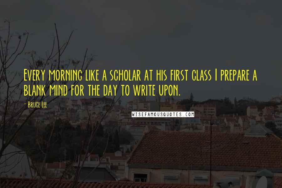 Bruce Lee Quotes: Every morning like a scholar at his first class I prepare a blank mind for the day to write upon.