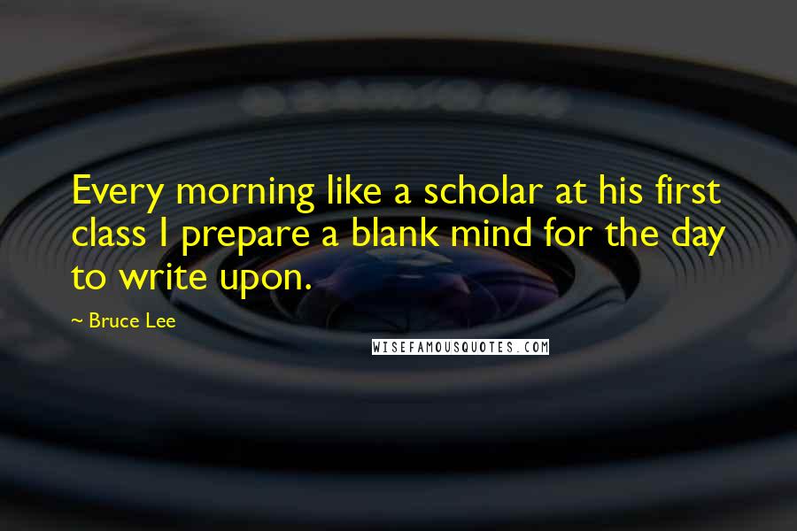 Bruce Lee Quotes: Every morning like a scholar at his first class I prepare a blank mind for the day to write upon.