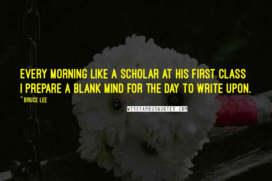 Bruce Lee Quotes: Every morning like a scholar at his first class I prepare a blank mind for the day to write upon.