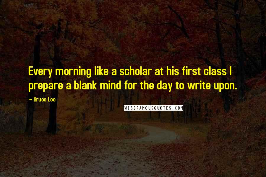 Bruce Lee Quotes: Every morning like a scholar at his first class I prepare a blank mind for the day to write upon.