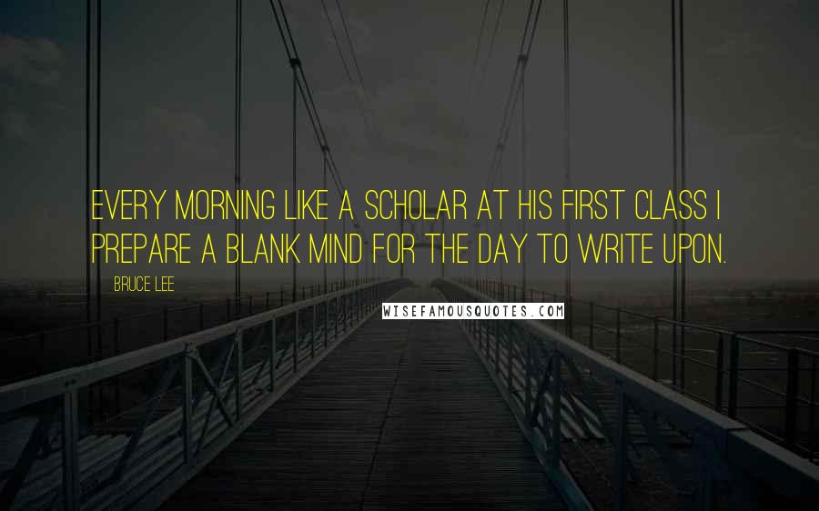 Bruce Lee Quotes: Every morning like a scholar at his first class I prepare a blank mind for the day to write upon.