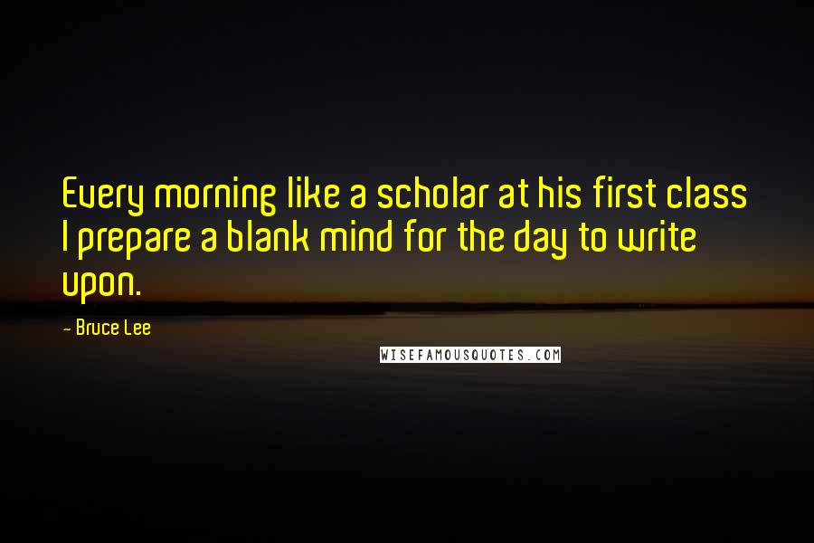 Bruce Lee Quotes: Every morning like a scholar at his first class I prepare a blank mind for the day to write upon.