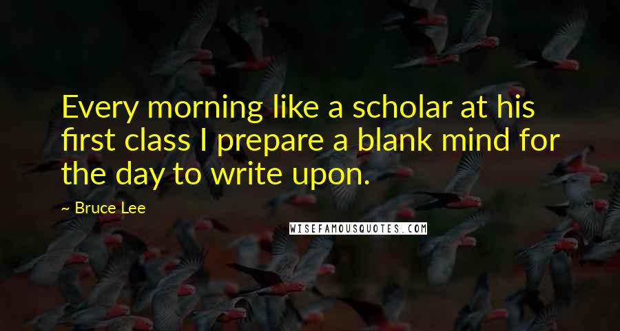 Bruce Lee Quotes: Every morning like a scholar at his first class I prepare a blank mind for the day to write upon.