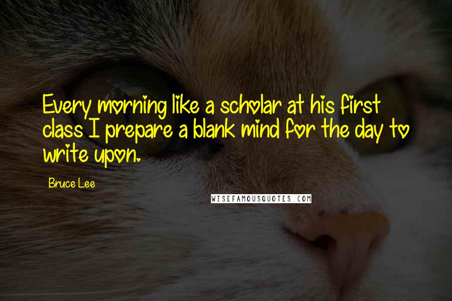 Bruce Lee Quotes: Every morning like a scholar at his first class I prepare a blank mind for the day to write upon.