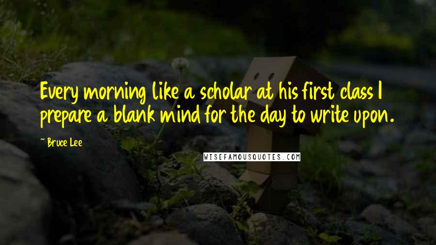 Bruce Lee Quotes: Every morning like a scholar at his first class I prepare a blank mind for the day to write upon.