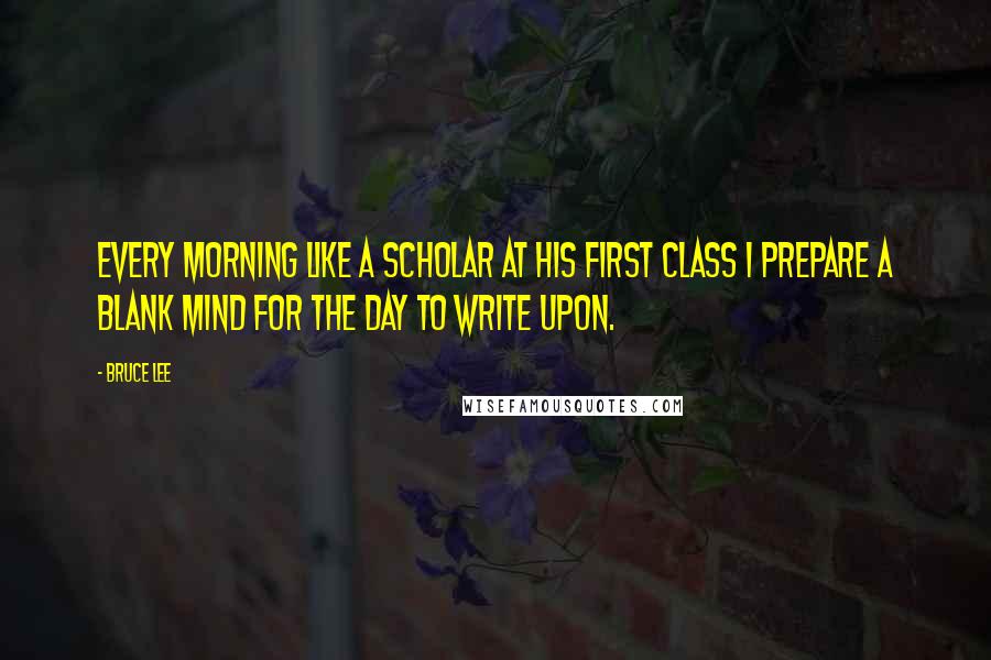 Bruce Lee Quotes: Every morning like a scholar at his first class I prepare a blank mind for the day to write upon.