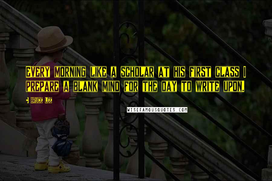 Bruce Lee Quotes: Every morning like a scholar at his first class I prepare a blank mind for the day to write upon.