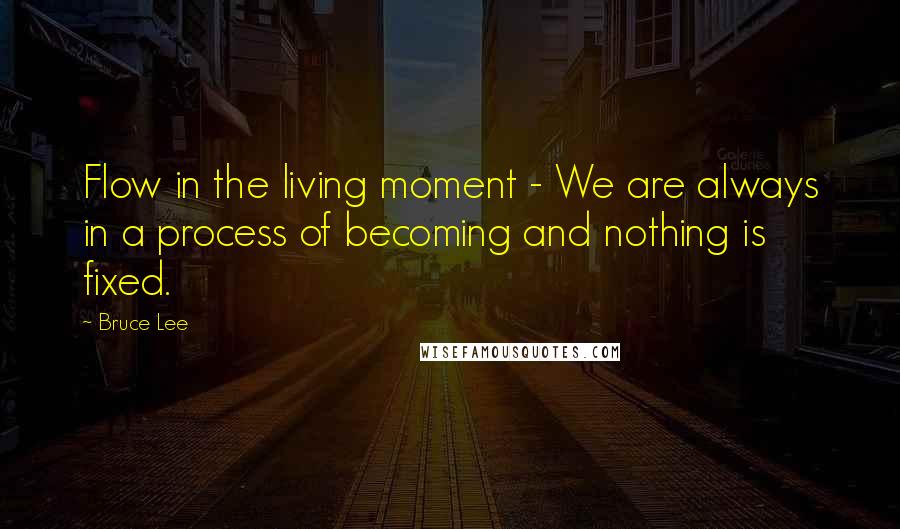 Bruce Lee Quotes: Flow in the living moment - We are always in a process of becoming and nothing is fixed.