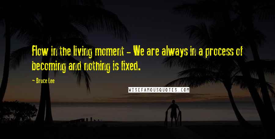 Bruce Lee Quotes: Flow in the living moment - We are always in a process of becoming and nothing is fixed.