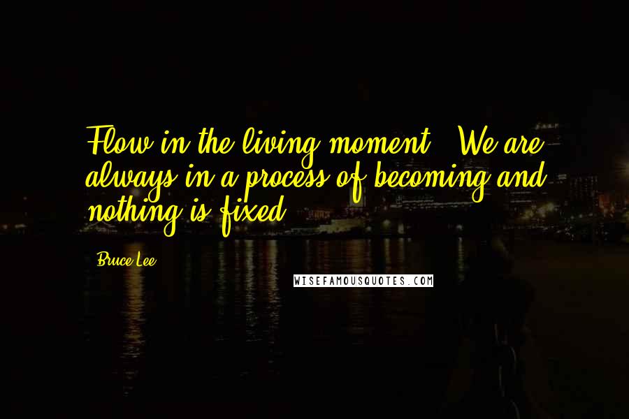 Bruce Lee Quotes: Flow in the living moment - We are always in a process of becoming and nothing is fixed.