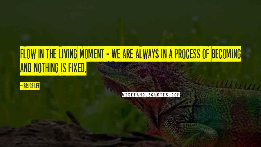 Bruce Lee Quotes: Flow in the living moment - We are always in a process of becoming and nothing is fixed.