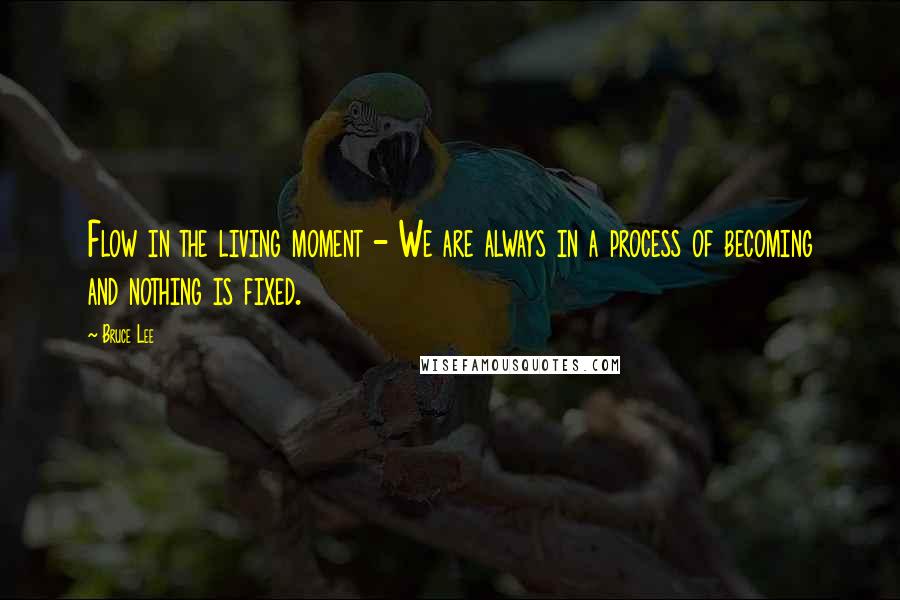 Bruce Lee Quotes: Flow in the living moment - We are always in a process of becoming and nothing is fixed.