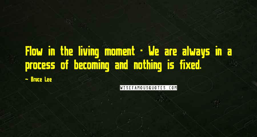 Bruce Lee Quotes: Flow in the living moment - We are always in a process of becoming and nothing is fixed.
