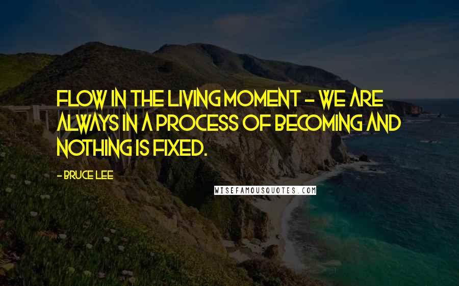 Bruce Lee Quotes: Flow in the living moment - We are always in a process of becoming and nothing is fixed.