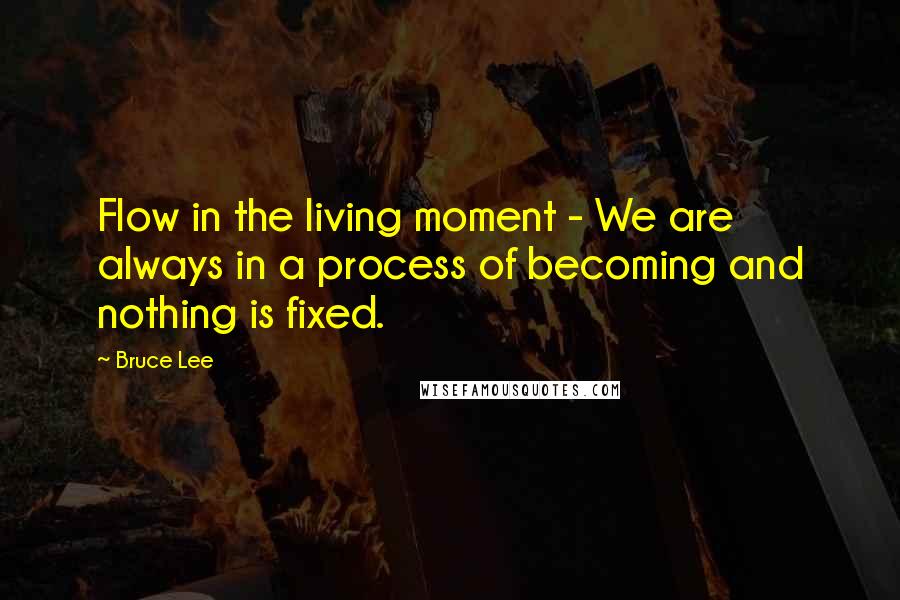 Bruce Lee Quotes: Flow in the living moment - We are always in a process of becoming and nothing is fixed.