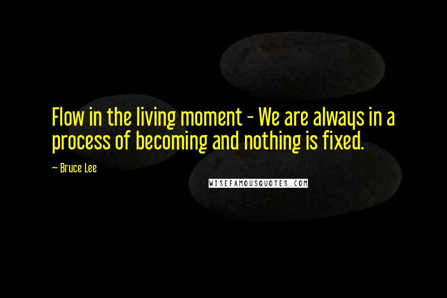 Bruce Lee Quotes: Flow in the living moment - We are always in a process of becoming and nothing is fixed.
