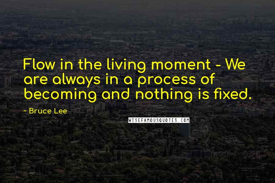 Bruce Lee Quotes: Flow in the living moment - We are always in a process of becoming and nothing is fixed.