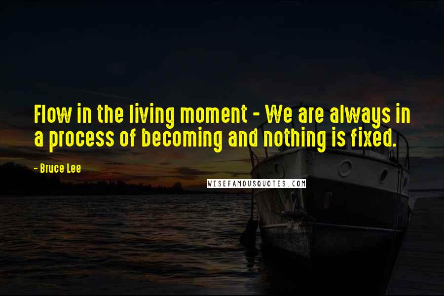 Bruce Lee Quotes: Flow in the living moment - We are always in a process of becoming and nothing is fixed.