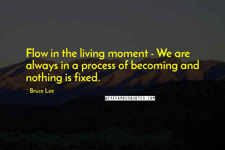 Bruce Lee Quotes: Flow in the living moment - We are always in a process of becoming and nothing is fixed.
