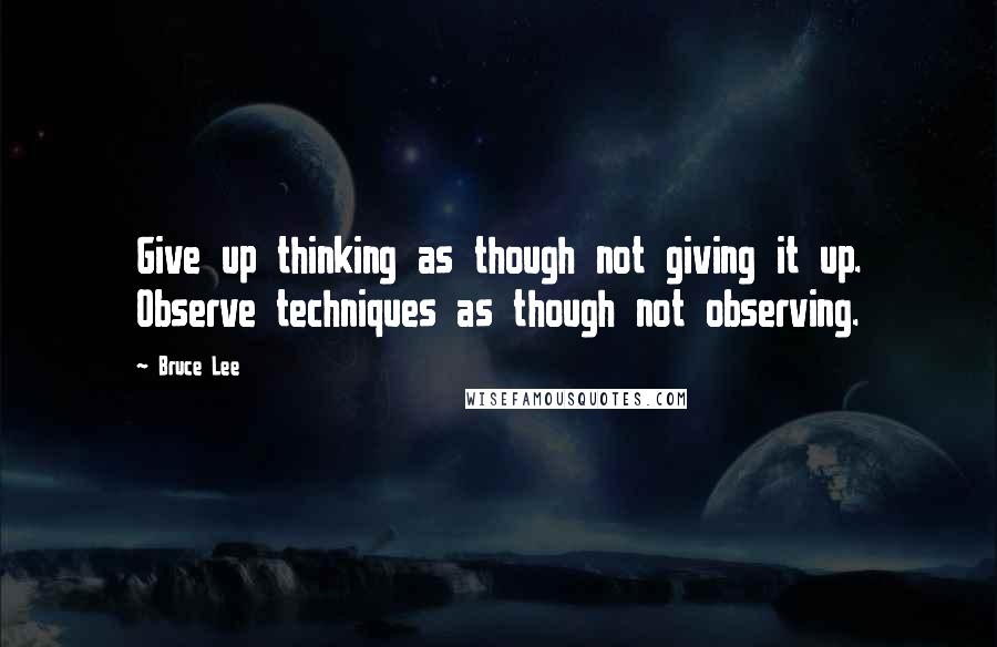 Bruce Lee Quotes: Give up thinking as though not giving it up. Observe techniques as though not observing.