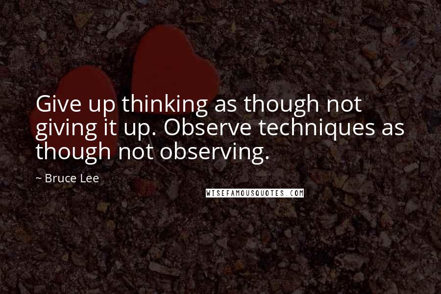 Bruce Lee Quotes: Give up thinking as though not giving it up. Observe techniques as though not observing.