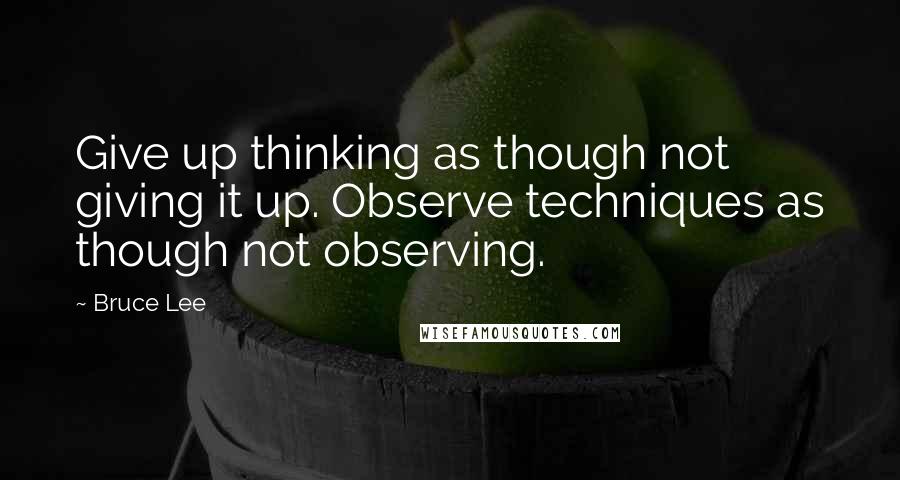 Bruce Lee Quotes: Give up thinking as though not giving it up. Observe techniques as though not observing.